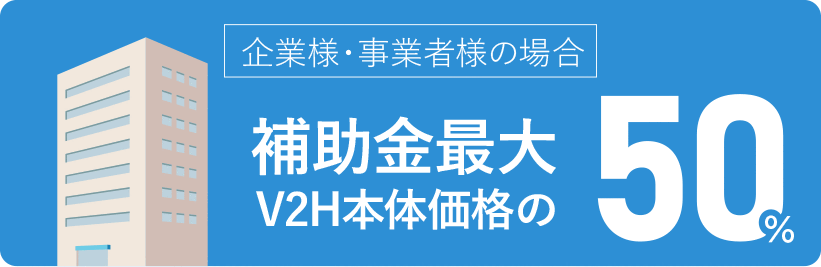 企業・事業様の場合 様補助金最大V2H本体価格の50%
